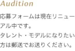 Audition 応募フォームは現在リニューアル中です。タレント・モデルになりたい方は郵送でお送りください。